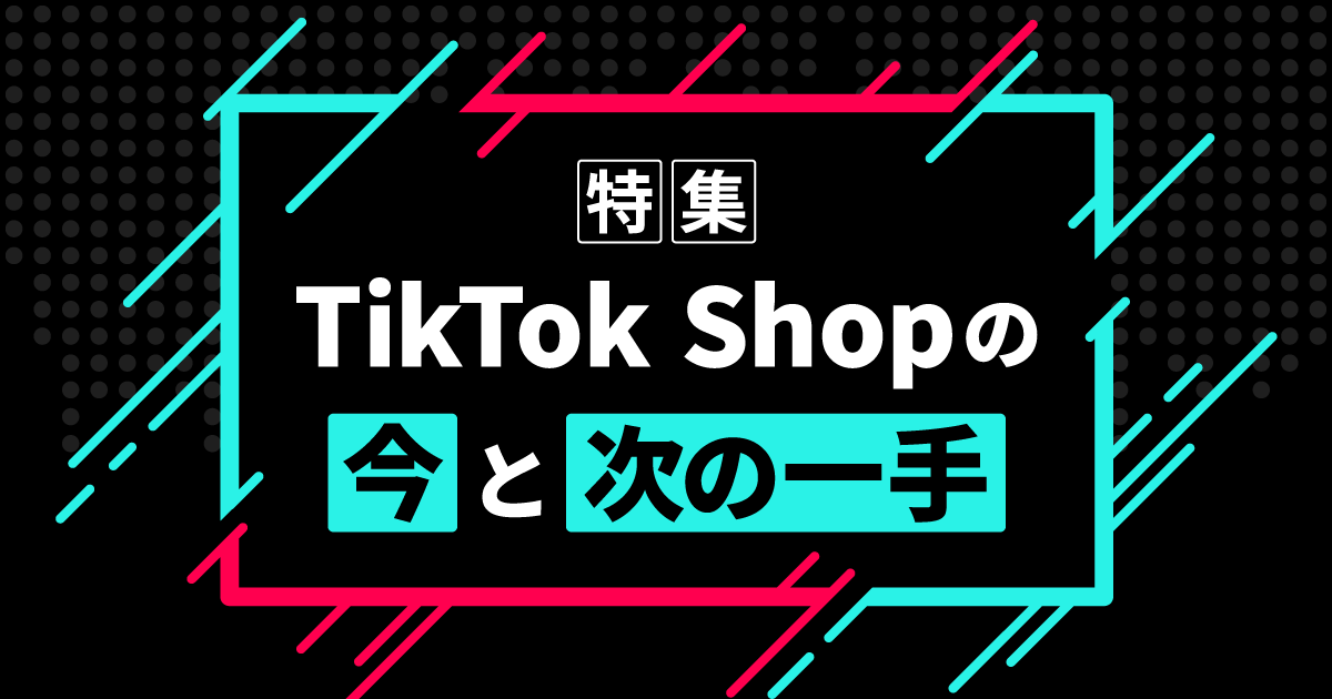 【特集】TikTok Shopの“今”と“次の一手”